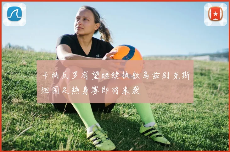 卡纳瓦罗有望继续执教乌兹别克斯坦国足热身赛即将来袭