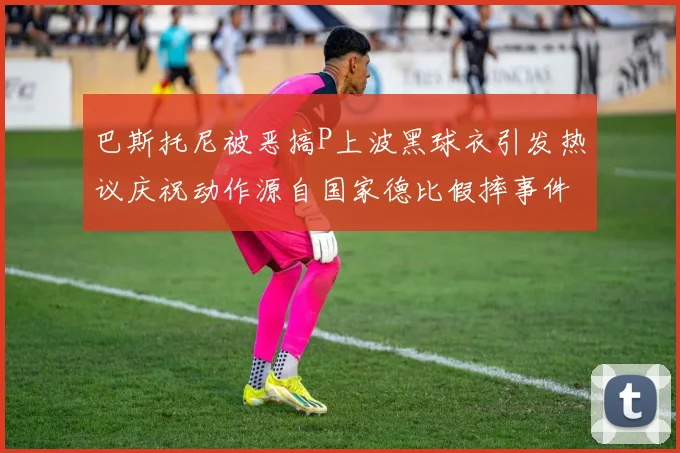 巴斯托尼被恶搞P上波黑球衣引发热议庆祝动作源自国家德比假摔事件