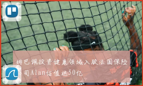 姆巴佩投资健康领域入股法国保险公司Alan估值达50亿