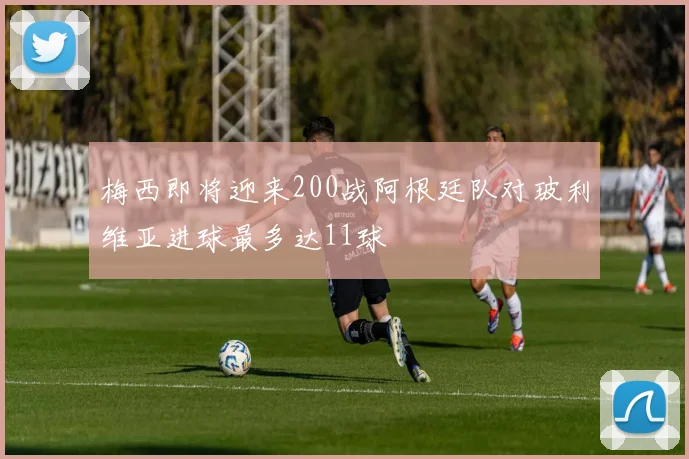 梅西即将迎来200战阿根廷队对玻利维亚进球最多达11球
