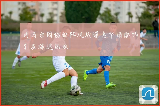 内马尔因伤缺阵观战曝光华丽配饰引发球迷热议