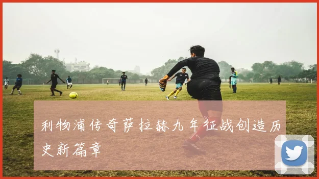 利物浦传奇萨拉赫九年征战创造历史新篇章