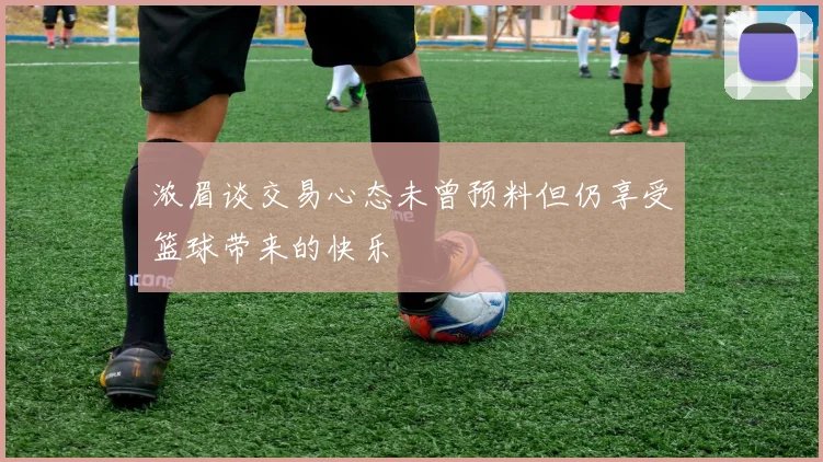浓眉谈交易心态未曾预料但仍享受篮球带来的快乐