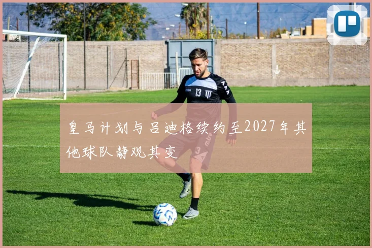 皇马计划与吕迪格续约至2027年其他球队静观其变