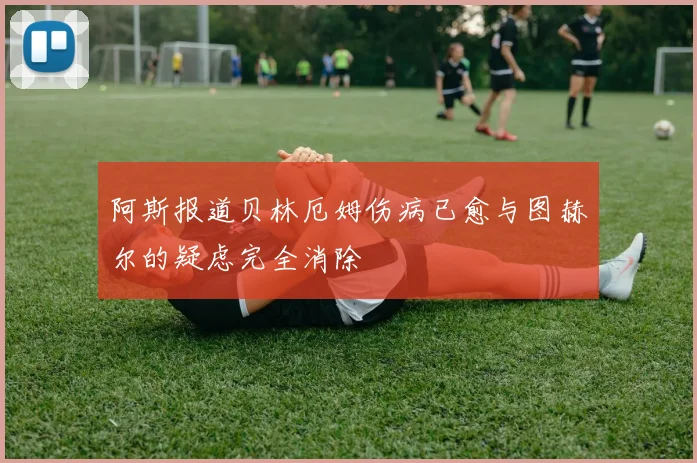 阿斯报道贝林厄姆伤病已愈与图赫尔的疑虑完全消除