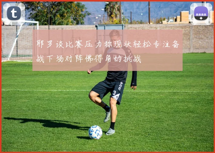 耶罗谈比赛压力称现状轻松专注备战下场对阵佛得角的挑战