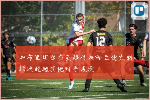加布里埃尔在英超对抗哈兰德失利16次超越其他对手表现