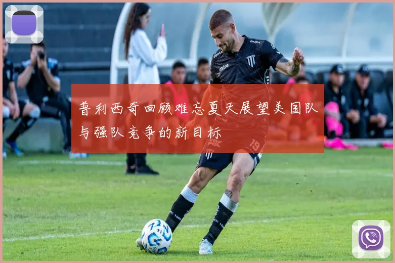普利西奇回顾难忘夏天展望美国队与强队竞争的新目标
