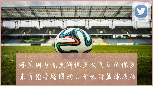 塔图姆与克里斯保罗共同训练保罗亲自指导塔图姆儿子练习篮球技巧