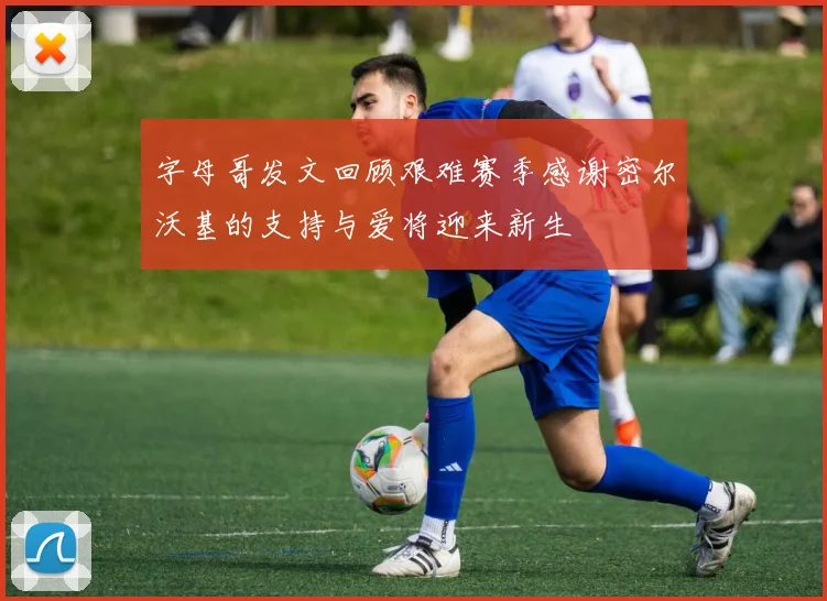 字母哥发文回顾艰难赛季感谢密尔沃基的支持与爱将迎来新生