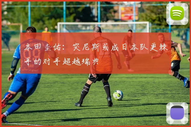 本田圭佑：突尼斯或成日本队更棘手的对手超越瑞典
