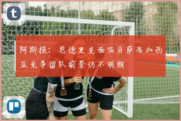 阿斯报：恩德里克面临贡萨洛加西亚竞争留队前景仍不明朗