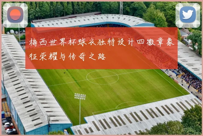 梅西世界杯球衣独特设计四徽章象征荣耀与传奇之路