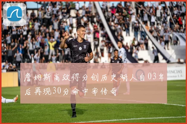 詹姆斯高效得分创历史湖人自03年后再现30分命中率传奇