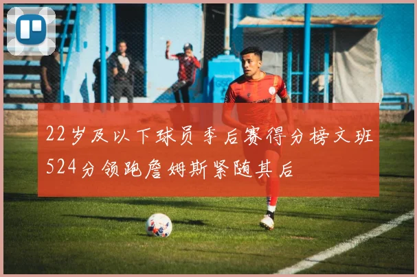 22岁及以下球员季后赛得分榜文班524分领跑詹姆斯紧随其后