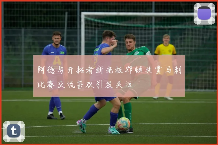 阿德与开拓者新老板邓顿共赏马刺比赛交流甚欢引发关注