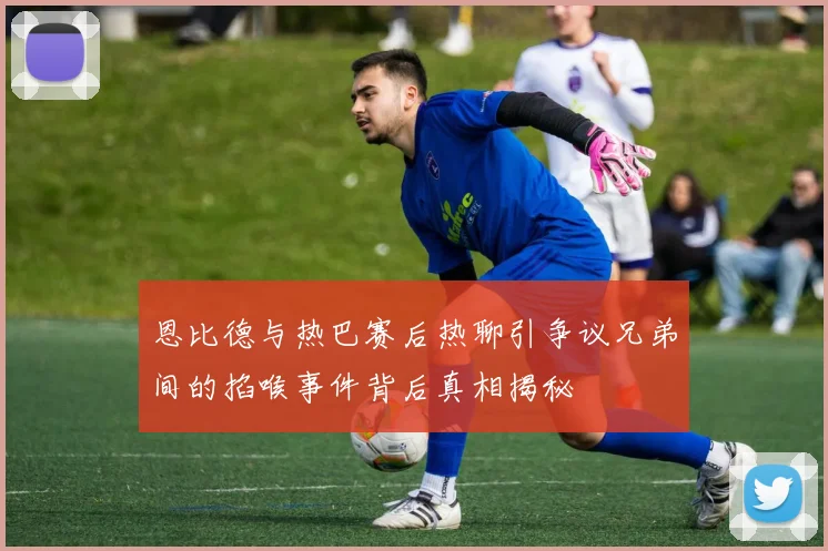 恩比德与热巴赛后热聊引争议兄弟间的掐喉事件背后真相揭秘